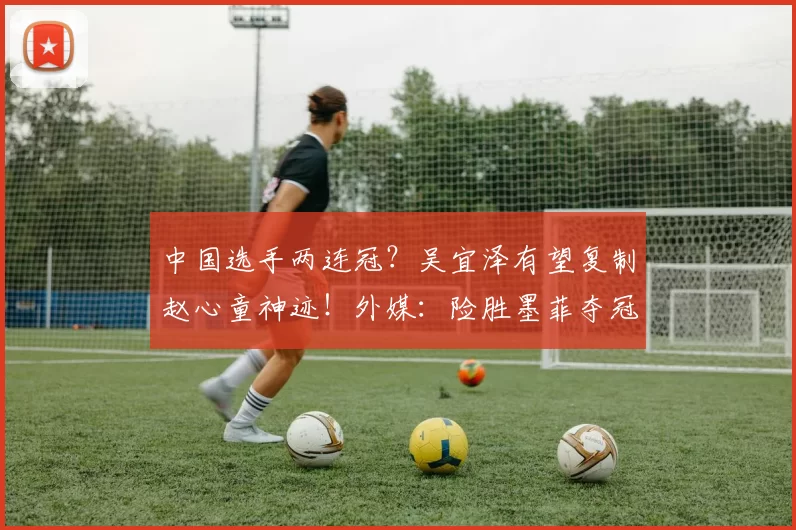 中国选手两连冠？吴宜泽有望复制赵心童神迹！外媒：险胜墨菲夺冠