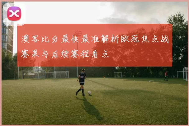 澳客比分最快最准解析欧冠焦点战赛果与后续赛程看点