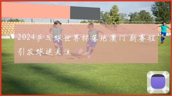 2024乒乓球世界杯落地澳门 新赛程引发球迷关注