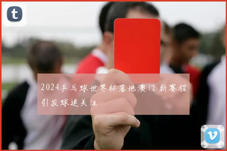 2024乒乓球世界杯落地澳门 新赛程引发球迷关注