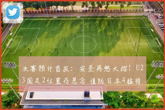决赛预计首发：安圣再憋大招！U23国足2位置存悬念 谨防日本4猛将