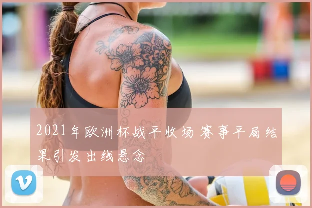 2021年欧洲杯战平收场 赛事平局结果引发出线悬念