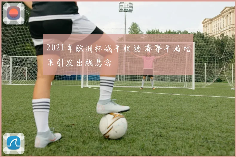 2021年欧洲杯战平收场 赛事平局结果引发出线悬念